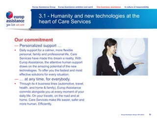 3.1 - Humanity and new technologies at the
heart of Care Services
30
Europ Assistance Group Europ Assistance ambition and spirit One business, assistance A culture of responsibility
Europ Assistance Group I 2013-2014
Our commitment
— Personalized support …
 Daily support for a calmer, more flexible
personal, family and professional life, Care
Services have made this dream a reality. With
Europ Assistance, the attentive human support
draws on the amazing potential of the new
technologies. To offer you the fastest and most
effective solutions for every situation.
— … at any time, for everybody.
 Through its 4 business lines (automotive, travel,
health, and home & family), Europ Assistance
commits alongside you at every moment of your
daily life. On your travels, on the road and at
home, Care Services make life easier, safer and
more human. Efficiently.
 