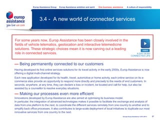 3.4 - A new world of connected services
For some years now, Europ Assistance has been closely involved in the
fields of vehicle telematics, geolocation and interactive telemedicine
solutions. These strategic choices mean it is now carving out a leading
role in connected services.
37
— Being permanently connected to our customers
Having developed its first online services solutions for its travel activity in the early 2000s, Europ Assistance is now
offering a digital multi-channel strategy.
Each new application developed for its health, travel, automotive or home activity, each online service on its e-
commerce sites provide an opportunity to respond more directly and precisely to the needs of end customers. In
seconds, anywhere, at any time, they can declare a loss or incident, be located and call for help, but also be
assisted by a counsellor to resolve everyday situations.
— Making our processes even more efficient
Innovations developed by Europ Assistance are also aimed at optimising its business model.
In particular, the integration of advanced technologies makes it possible to facilitate the exchange and analysis of
data from one platform to the next, to coordinate the different services remotely from one country to another and to
simplify back office processes. It also contributes to large-scale deployment of local initiatives to duplicate our most
innovative services from one country to the next.
VIDEO
A DAY IN MY
CONNECTED LIFE
Groupe Europ Assistance I 2013-2014
Europ Assistance Group Europ Assistance ambition and spirit One business, assistance A culture of responsibility
 