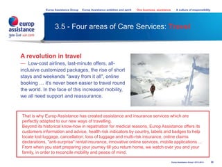 3.5 - Four areas of Care Services: Travel
38Europ Assistance Group I 2013-2014
A revolution in travel
— Low-cost airlines, last-minute offers, all-
inclusive customized packages, the rise of short
stays and weekends "away from it all", online
booking … it's never been easier to travel round
the world. In the face of this increased mobility,
we all need support and reassurance.
That is why Europ Assistance has created assistance and insurance services which are
perfectly adapted to our new ways of travelling.
Beyond its historical know-how in repatriation for medical reasons, Europ Assistance offers its
customers information and advice, health risk indicators by country, labels and badges to help
locate lost luggage, cancellation, loss of luggage and multi-risk insurance, online claims
declarations, "anti-surprise" rental insurance, innovative online services, mobile applications ...
From when you start preparing your journey till you return home, we watch over you and your
family, in order to reconcile mobility and peace of mind.
Europ Assistance Group Europ Assistance ambition and spirit One business, assistance A culture of responsibility
 