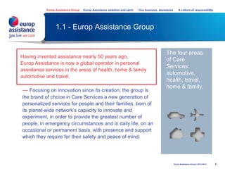 1.1 - Europ Assistance Group
4
Having invented assistance over 50 years ago,
Europ Assistance is now a global operator in personal
assistance services in the areas of health, home & family
automotive and travel.
— Focusing on innovation since its creation, the group is
the brand of choice in Care Services a new generation of
personalized services for people and their families, born of
its planet-wide network’s capacity to innovate and
experiment, in order to provide the greatest number of
people, in emergency circumstances and in daily life, on an
occasional or permanent basis, with presence and support
which they require for their safety and peace of mind.
The four areas
of Care
Services:
automotive,
health, travel,
home & family.
Europ Assistance Group Europ Assistance ambition and spirit One business, assistance A culture of responsibility
Europ Assistance Group I 2013-2014
 