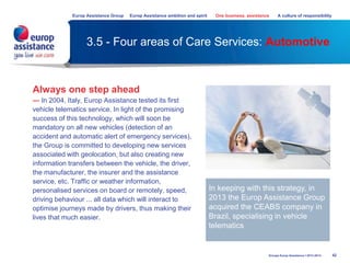 3.5 - Four areas of Care Services: Automotive
Always one step ahead
— In 2004, Italy, Europ Assistance tested its first
vehicle telematics service. In light of the promising
success of this technology, which will soon be
mandatory on all new vehicles (detection of an
accident and automatic alert of emergency services),
the Group is committed to developing new services
associated with geolocation, but also creating new
information transfers between the vehicle, the driver,
the manufacturer, the insurer and the assistance
service, etc. Traffic or weather information,
personalised services on board or remotely, speed,
driving behaviour ... all data which will interact to
optimise journeys made by drivers, thus making their
lives that much easier.
42
In keeping with this strategy, in
2013 the Europ Assistance Group
acquired the CEABS company in
Brazil, specialising in vehicle
telematics
Groupe Europ Assistance I 2013-2014
Europ Assistance Group Europ Assistance ambition and spirit One business, assistance A culture of responsibility
 