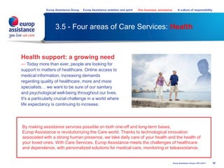 3.5 - Four areas of Care Services: Health
45Europ Assistance Group I 2013-2014
Health support: a growing need
— Today more than ever, people are looking for
support in matters of healthcare. Online access to
medical information, increasing demands
regarding quality of healthcare, more and more
specialists… we want to be sure of our sanitary
and psychological well-being throughout our lives.
It's a particularly crucial challenge in a world where
life expectancy is continuing to increase.
By making assistance services possible on both one-off and long-term bases,
Europ Assistance is revolutionizing the Care world. Thanks to technological innovation
associated with a strong human presence, we take daily care of your health and the health of
your loved ones. With Care Services, Europ Assistance meets the challenges of healthcare
and dependence, with personalized solutions for medical care, monitoring or teleassistance.
Europ Assistance Group Europ Assistance ambition and spirit One business, assistance A culture of responsibility
 