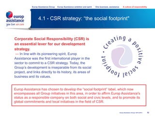 4.1 - CSR strategy: “the social footprint"
52
Europ Assistance Group Europ Assistance ambition and spirit One business, assistance A culture of responsibility
Europ Assistance Group I 2013-2014
Corporate Social Responsibility (CSR) is
an essential lever for our development
strategy.
— In line with its pioneering spirit, Europ
Assistance was the first international player in the
sector to commit to a CSR strategy. Today, the
Group’s development is inseparable from its social
project, and links directly to its history, its areas of
business and its values.
Europ Assistance has chosen to develop the “social footprint” label, which now
encompasses all Group initiatives in this area, in order to affirm Europ Assistance's
status as a responsible company on both social and civic levels, and to promote its
global commitments and local initiatives in the field of CSR.
 