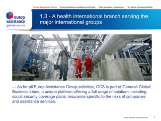 1.3 - A health international branch serving the
major international groups
7
— As for all Europ Assistance Group activities, GCS is part of Generali Global
Business Lines, a unique platform offering a full range of solutions including
social security coverage plans, insurance specific to the risks of companies
and assistance services.
Europ Assistance Group Europ Assistance ambition and spirit One business, assistance A culture of responsibility
Europ Assistance Group I 2013-2014
 