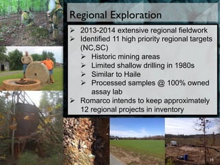 Regional Exploration
Ø  2013-2014 extensive regional fieldwork
Ø  Identified 11 high priority regional targets
(NC,SC)
Ø  Historic mining areas
Ø  Limited shallow drilling in 1980s
Ø  Similar to Haile
Ø  Processed samples @ 100% owned
assay lab
Ø  Romarco intends to keep approximately
12 regional projects in inventory
19	
  
 