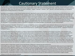 The	
  informa:on	
  in	
  this	
  document	
  has	
  been	
  prepared	
  as	
  of	
  March	
  3,	
  2015.	
  Certain	
  statements	
  contained	
  in	
  this	
  document	
  cons:tute	
  “forward-­‐looking	
  statements”	
  
within	
  the	
  meaning	
  of	
  the	
  United	
  States	
  Private	
  Securi:es	
  Li:ga:on	
  Reform	
  Act	
  of	
  1995	
  and	
  forward	
  looking	
  informa:on	
  under	
  the	
  provisions	
  of	
  Canadian	
  provincial	
  
securi:es	
  laws.	
  When	
  used	
  in	
  this	
  document,	
  the	
  words	
  “an:cipate”,	
  “expect”,	
  “es:mate”,	
  “forecast”,	
  “will”,	
  “planned”,	
  and	
  similar	
  expressions	
  are	
  intended	
  to	
  
iden:fy	
  forward-­‐looking	
  statements	
  or	
  informa:on.	
  
	
  
Speciﬁcally,	
  this	
  presenta:on	
  contains	
  forward	
  looking	
  statements	
  regarding	
  the	
  results	
  and	
  projec:ons	
  contained	
  in	
  the	
  December	
  10,	
  2014	
  technical	
  report	
  of	
  the	
  	
  
Haile	
  Gold	
  project,	
  including	
  the	
  expected	
  mine	
  life,	
  recovery,	
  capital	
  costs,	
  cash	
  opera:ng	
  costs	
  and	
  other	
  costs	
  and	
  an:cipated	
  produc:on	
  of	
  the	
  described	
  open	
  
pit	
  mine,	
  the	
  projected	
  internal	
  rate	
  of	
  return,	
  the	
  projected	
  payback	
  period,	
  the	
  availability	
  of	
  capital	
  for	
  development,	
  sensi:vity	
  to	
  metal	
  prices,	
  ore	
  grade,	
  the	
  
reserve	
  and	
  resource	
  es:mates	
  on	
  the	
  project,	
  the	
  ﬁnancial	
  analysis,	
  the	
  :ming	
  for	
  comple:on	
  of	
  the	
  revised	
  feasibility	
  study	
  on	
  the	
  	
  Haile	
  Gold	
  	
  project,	
  	
  the	
  :ming	
  
and	
  amount	
  of	
  future	
  produc:on,	
  the	
  :ming	
  of	
  construc:on	
  of	
  the	
  proposed	
  mine	
  and	
  process	
  facili:es,	
  capital	
  and	
  opera:ng	
  expenditures,	
  the	
  :ming	
  of	
  the	
  receipt	
  	
  
of	
  permits,	
  rights	
  and	
  authoriza:ons,	
  communica:ons	
  with	
  local	
  stakeholders	
  and	
  community	
  rela:ons,	
  availability	
  of	
  ﬁnancing	
  and	
  any	
  and	
  all	
  other	
  :ming,	
  
development,	
  opera:onal,	
  ﬁnancial,	
  economic,	
  legal,	
  regulatory	
  and	
  poli:cal	
  factors	
  that	
  may	
  inﬂuence	
  future	
  events	
  or	
  condi:ons	
  and	
  expected	
  drilling	
  ac:vi:es.	
  	
  
The	
  informa:on	
  in	
  this	
  presenta:on	
  is	
  based	
  on	
  assump:ons,	
  parameters	
  and	
  methods	
  available	
  in	
  the	
  December	
  10,	
  2014	
  Technical	
  Report.	
  
	
  
Scien:ﬁc	
  and	
  technical	
  informa:on	
  referred	
  herein	
  has	
  been	
  extracted	
  from	
  and	
  are	
  hereby	
  qualiﬁed	
  in	
  their	
  en:rety	
  by	
  reference	
  to	
  the	
  aforemen:oned	
  technical	
  
reports	
  (“Technical	
  Reports”).	
  	
  Joshua	
  Snider,	
  P.E.,	
  Erin	
  Paaerson,	
  P.E.,	
  Lee	
  “Pat”	
  Gochnour,	
  M.M.S.A.,	
  John	
  Marek,	
  P.E.	
  and	
  Carl	
  Burkhalter,	
  P.E.	
  are	
  responsible	
  for	
  
preparing	
  the	
  Technical	
  Reports.	
  	
  Each	
  of	
  the	
  above	
  referenced	
  persons	
  is	
  a	
  “qualiﬁed	
  person”	
  as	
  deﬁned	
  in	
  Na:onal	
  Instrument	
  43-­‐101	
  —	
  Standards	
  of	
  Disclosure	
  
for	
  Mineral	
  Projects.	
  
	
  
Such	
  forward-­‐looking	
  statements	
  are	
  based	
  on	
  a	
  number	
  of	
  material	
  factors	
  and	
  assump:ons,	
  including,	
  but	
  not	
  limited	
  in	
  any	
  manner,	
  those	
  disclosed	
  in	
  any	
  
another	
  of	
  Romarco’s	
  public	
  ﬁlings,	
  and	
  include	
  the	
  ul:mate	
  determina:on	
  of	
  mineral	
  reserves	
  and	
  resources,	
  availability	
  and	
  ﬁnal	
  receipt	
  of	
  required	
  approvals,	
  
licenses	
  and	
  permits,	
  suﬃcient	
  working	
  capital	
  to	
  develop	
  and	
  operate	
  the	
  proposed	
  mine,	
  access	
  to	
  adequate	
  services	
  and	
  supplies,	
  economic	
  condi:ons,	
  
commodity	
  prices,	
  foreign	
  currency	
  exchange	
  rates,	
  interest	
  rates,	
  access	
  to	
  capital	
  and	
  debt	
  markets	
  and	
  associated	
  cost	
  of	
  funds,	
  availability	
  of	
  a	
  qualiﬁed	
  work	
  
force,	
  lack	
  of	
  social	
  opposi:on	
  and	
  legal	
  challenges,	
  and	
  the	
  ul:mate	
  ability	
  to	
  mine,	
  process	
  and	
  sell	
  mineral	
  products	
  on	
  economically	
  favorable	
  terms.	
  While	
  
Romarco	
  considers	
  these	
  assump:ons	
  to	
  be	
  reasonable	
  based	
  on	
  informa:on	
  currently	
  available	
  to	
  it,	
  they	
  may	
  prove	
  to	
  be	
  incorrect.	
  Actual	
  results	
  may	
  vary	
  from	
  
such	
  forward-­‐looking	
  informa:on	
  for	
  a	
  variety	
  of	
  reasons,	
  including	
  but	
  not	
  limited	
  to	
  risks	
  and	
  uncertain:es	
  disclosed	
  in	
  other	
  Romarco	
  ﬁlings	
  at	
  www.sedar.com.	
  
Forward-­‐looking	
  statements	
  are	
  based	
  upon	
  management’s	
  beliefs,	
  es:mate	
  and	
  opinions	
  on	
  the	
  date	
  the	
  statements	
  are	
  made	
  and,	
  other	
  than	
  as	
  required	
  by	
  law,	
  
Romarco	
  does	
  not	
  intend,	
  and	
  undertakes	
  no	
  obliga:on	
  to	
  update	
  any	
  forward-­‐looking	
  informa:on	
  to	
  reﬂect,	
  among	
  other	
  things,	
  new	
  informa:on	
  or	
  future	
  events	
  
	
  	
  
Cau:onary	
  Note	
  to	
  United	
  States	
  Investors	
  Concerning	
  Es:mates	
  of	
  Measured,	
  Indicated	
  and	
  Inferred	
  Resources:	
  
Certain	
  tables	
  may	
  use	
  the	
  terms	
  “Measured”,	
  “Indicated”	
  and	
  “Inferred”	
  Resources.	
  United	
  States	
  investors	
  are	
  advised	
  that	
  while	
  such	
  terms	
  are	
  recognized	
  and	
  
required	
  by	
  Canadian	
  regula:ons,	
  however,	
  the	
  United	
  States	
  Securi:es	
  and	
  Exchange	
  Commission	
  does	
  not	
  recognize	
  them.	
  “Inferred	
  Mineral	
  Resources”	
  have	
  a	
  
great	
  amount	
  of	
  uncertainty	
  as	
  to	
  their	
  existence,	
  and	
  as	
  to	
  their	
  economic	
  and	
  legal	
  feasibility.	
  It	
  cannot	
  be	
  assumed	
  that	
  all	
  or	
  any	
  part	
  of	
  an	
  Inferred	
  Mineral	
  
Resource	
  will	
  ever	
  be	
  upgraded	
  to	
  a	
  higher	
  category.	
  Under	
  Canadian	
  rules,	
  es:mates	
  of	
  Inferred	
  Mineral	
  Resources	
  may	
  not	
  form	
  the	
  basis	
  of	
  feasibility	
  or	
  other	
  
economic	
  studies.	
  United	
  States	
  investors	
  are	
  cau:oned	
  not	
  to	
  assume	
  that	
  all	
  or	
  any	
  part	
  of	
  Measured	
  or	
  Indicated	
  Mineral	
  Resources	
  will	
  ever	
  be	
  converted	
  into	
  
Mineral	
  Reserves.	
  United	
  States	
  investors	
  are	
  also	
  cau:oned	
  not	
  to	
  assume	
  that	
  all	
  or	
  any	
  part	
  of	
  a	
  Mineral	
  Resource	
  is	
  economically	
  or	
  legally	
  mineable.	
  
	
  
All	
  ﬁgures	
  are	
  US$	
  unless	
  otherwise	
  indicated	
  
 
Cau:onary	
  Statement	
  
2	
  
 