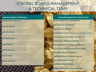 STRONG BOARD, MANAGEMENT
& TECHNICAL TEAM
Leendert	
  Krol,	
  Chairman	
  
§  Former	
  Newmont	
  
Diane	
  R.	
  Garre2	
  
§  Former	
  Dayton	
  Mining,	
  US	
  Global	
  Investors	
  
James	
  R.	
  Arnold	
  
§  Former	
  Freeport,	
  Gold	
  Fields	
  –	
  Richards	
  Award	
  Winner	
  
Don	
  MacDonald	
  
§  CFO	
  KGHM	
  Interna:onal	
  (formerly	
  QuadraFNX),	
  former	
  NovaGold,	
  
DeBeers,	
  Dayton	
  Mining	
  
John	
  Marsden	
  
§  Consultant,	
  former	
  Freeport	
  –	
  Richards	
  Award	
  Winner	
  
Patrick	
  Michaels	
  
§  Porlolio	
  Manager	
  –	
  Zuri-­‐invest,	
  Switzerland	
  
Gary	
  A.	
  Sugar	
  
§  Former	
  RBC	
  Capital	
  Markets	
  
Robert	
  van	
  Doorn	
  
§  Former	
  Mundoro,	
  Rio	
  Narcea,	
  Morgan	
  Stanley	
  
Diane	
  R.	
  Garre2,	
  Ph.D.,	
  President	
  &	
  CEO	
  
§  Former	
  Dayton	
  Mining,	
  US	
  Global	
  Investors	
  
James	
  R.	
  Arnold,	
  Sr.	
  VP	
  &	
  COO	
  
§  Former	
  Freeport,	
  Gold	
  Fields	
  –	
  Richards	
  Award	
  Winner	
  
Stan	
  Rideout,	
  Sr.	
  VP	
  &	
  CFO	
  
§  Former	
  Phelps	
  Dodge	
  
Dan	
  Symons,	
  VP	
  Business	
  Development	
  &	
  Investor	
  Rela>ons	
  
§  Former	
  Renmark	
  Financial	
  
Joe	
  Romagnolo,	
  Vice	
  President,	
  Controller	
  
§  Former	
  Centenario	
  Copper,	
  The	
  Molson	
  Companies	
  Limited	
  
David	
  Thomas,	
  VP	
  &	
  General	
  Manager	
  
§  Former	
  Construc:on	
  &	
  Management	
  Extrac:ve	
  Industries	
  	
  
Mike	
  Gleason,	
  Director	
  of	
  Project	
  Development	
  
§  Former	
  Freeport	
  
Johnny	
  Pappas,	
  Director	
  of	
  Environmental	
  Aﬀairs	
  
§  Former	
  Freeport	
  
James	
  Berry,	
  Director	
  of	
  ExploraHon	
  
§  Former	
  Barrick	
  
Chris	
  Conley,	
  Director	
  of	
  Human	
  Resources	
  
§  Former	
  Barrick	
  
Brent	
  Anderson,	
  Mine	
  Manager	
  
§  Former	
  Quadra,	
  Freeport	
  
Jim	
  Wickens,	
  Process	
  Manager	
  
§  Former	
  Barrick	
  
Ramona	
  Schneider,	
  Environmental	
  Manager	
  
§  Former	
  Kinross	
  
Strong	
  Management	
  &	
  Technical	
  Team	
  Experienced	
  Board	
  of	
  Directors	
  
7	
  
 