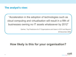 The analyst’s view:


      “Acceleration in the adoption of technologies such as
     cloud computing and virtualisation will result in a fifth of
      businesses owning no IT assets whatsoever by 2012”
                 Gartner, Top Predictions for IT Organizations and Users in 2010 and Beyond
                                                                        29 December 2009




       How likely is this for your organisation?


13
 