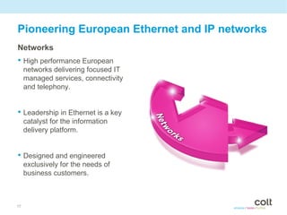 Pioneering European Ethernet and IP networks
Networks
• High performance European
     networks delivering focused IT
     managed services, connectivity
     and telephony.


• Leadership in Ethernet is a key
     catalyst for the information
     delivery platform.


• Designed and engineered
     exclusively for the needs of
     business customers.



17
 
