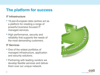 The platform for success
IT Infrastructure
• 19 pan-European data centres act as
     a platform for creating a range of
     powerful business focused IT
     managed services.
• High performance, security and
     reliability that supports the needs of
     the most demanding customers.
IT Services
• One of the widest portfolios of
     managed infrastructure, application
     and security solutions.
• Partnering with leading vendors we
     develop flexible services and deliver
     them over our unique network.

20
 