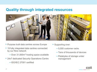 Quality through integrated resources




• Purpose built data centres across Europe       • Supporting over:
• 19 fully integrated data centres connected        – 5,000 customer racks
     by our fibre network
                                                    – Tens of thousands of devices
       – Over 31,000m2 hosting space available
                                                    – Petabytes of storage under
• 24x7 dedicated Security Operations Centre           management
    – ISO/IEC 27001 certified

21
 
