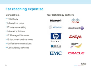 Far reaching expertise
Our portfolio                 Our technology partners
• Telephony
• Interactive voice
• Private networking
• Internet solutions
• IT Managed Services
• Enterprise cloud services
• Unified communications
• Consultancy services




24
 