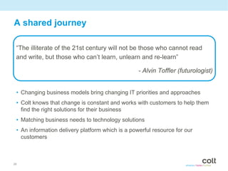 A shared journey

 “The illiterate of the 21st century will not be those who cannot read
 and write, but those who can’t learn, unlearn and re-learn”

                                                  - Alvin Toffler (futurologist)


 • Changing business models bring changing IT priorities and approaches
 • Colt knows that change is constant and works with customers to help them
   find the right solutions for their business
 • Matching business needs to technology solutions
 • An information delivery platform which is a powerful resource for our
   customers



26
 