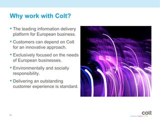 Why work with Colt?
• The leading information delivery
     platform for European business.
• Customers can depend on Colt
     for an innovative approach.
• Exclusively focused on the needs
     of European businesses.
• Environmentally and socially
     responsibility.
• Delivering an outstanding
     customer experience is standard.




28
 
