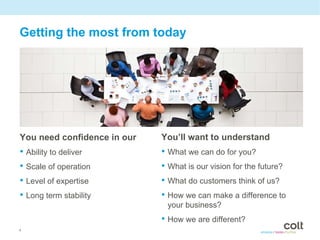 Getting the most from today




You need confidence in our   You’ll want to understand
• Ability to deliver         • What we can do for you?
• Scale of operation         • What is our vision for the future?
• Level of expertise         • What do customers think of us?
• Long term stability        • How we can make a difference to
                              your business?
                             • How we are different?
4
 