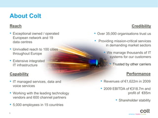 About Colt
Reach                                                           Credibility
• Exceptional owned / operated          • Over 35,000 organisations trust us
    European network and 19
    data centres                        • Providing mission-critical services
                                               in demanding market sectors
• Unrivalled reach to 100 cities
    throughout Europe                         • We manage thousands of IT
                                                  systems for our customers
• Extensive integrated
    IT infrastructure                            • Trusted by other carriers

Capability                                                  Performance
• IT managed services, data and             • Revenues of €1,622m in 2009
    voice services
                                            • 2009 EBITDA of €318.7m and
• Working with the leading technology                         profit of €85m
    vendors and 600 channel partners
                                                     • Shareholder stability
• 5,000 employees in 15 countries
5
 