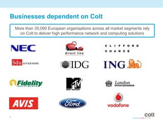 Businesses dependent on Colt
    More than 35,000 European organisations across all market segments rely
      on Colt to deliver high performance network and computing solutions




6
 