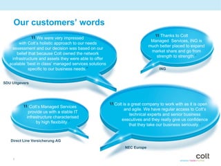 Our customers’ words

                “  We were very impressed
        with Colt’s holistic approach to our needs
                                                                                 “  Thanks to Colt
                                                                                Managed Services, ING is
                                                                               much better placed to expand
    assessment and our decision was based on our
                                                                                market share and go from
       belief that because Colt owned the network
                                                                                  strength to strength.”
    infrastructure and assets they were able to offer
   scalable ‘best in class’ managed services solutions
              specific to our business needs.”                                       ING


SDU Uitgevers




         “    Colt’s Managed Services
             provide us with a stable IT
                                                         “   Colt is a great company to work with as it is open
                                                                   and agile. We have regular access to Colt’s
                                                                      technical experts and senior business
            infrastructure characterised
                                                                 executives and they really give us confidence
                 by high flexibility.”
                                                                      that they take our business seriously.”


   Direct Line Versicherung AG
                                                                  NEC Europe


     7
 
