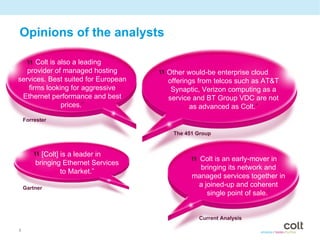 Opinions of the analysts

    “ Colt isof managed hosting
              also a leading
    provider
services. Best suited for European   “ Other would-betelcos such as AT&T
                                       offerings from
                                                       enterprise cloud

   firms looking for aggressive          Synaptic, Verizon computing as a
 Ethernet performance and best          service and BT Group VDC are not
              prices.”                         as advanced as Colt.”
    Forrester

                                          The 451 Group



      “ [Colt] isEthernet Services
       bringing
                  a leader in
                                               “ Colt is anits network and
                                                 bringing
                                                             early-mover in
                to Market.”
                                                managed services together in
    Gartner
                                                 a joined-up and coherent
                                                    single point of sale.”


                                                  Current Analysis

8
 