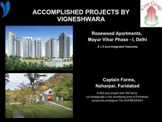 ACCOMPLISHED PROJECTS BY VIGNESHWARA Rosewood Apartments,  Mayur Vihar Phase - I, Delhi A 1.5 acre Integrated Township Captain Farms,  Naharpar, Faridabad A 400 acre project with 300 farms  cut strategically in the developing area of Faridabad  across the prestigious TAJ EXPRESSWAY 