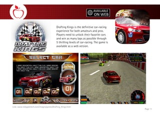 Drafting Kings is the definitive car-racing
experience for both amateurs and pros.
Players need to unlock their favorite cars
and win as many laps as possible through
5 thrilling levels of car-racing. The game is
available as a web version.
Page 11
Link: www.redappletech.com/images/games/Drafting_Kings.html
 