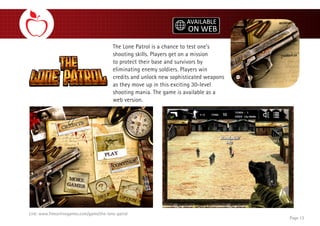 The Lone Patrol is a chance to test one’s
shooting skills. Players get on a mission
to protect their base and survivors by
eliminating enemy soldiers. Players win
credits and unlock new sophisticated weapons
as they move up in this exciting 30-level
shooting mania. The game is available as a
web version.
Page 13
Link: www.freeonlinegames.com/game/the-lone-patrol
 
