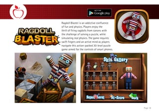 Ragdoll Blaster is an addictive confluence
of fun and physics. Players enjoy the
thrill of firing ragdolls from canons with
the challenge of solving a puzzle, while
simulating real physics. The game requires
swift fingers and an active mind as players
navigate this action-packed 30-level puzzle
game aimed for the controls of smart phones.
Page 16
 