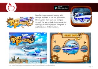 Boat Parking tests one’s boating skills
through 20 levels of fun and excitement.
Players select their boat and navigate
through the sea to dock themselves at the
right spot as fast as possible. The game is
available as an Android version.
Page 17
Link: https://play.google.com/store/apps/details?id=com.Game4Victory.Boatparking
 