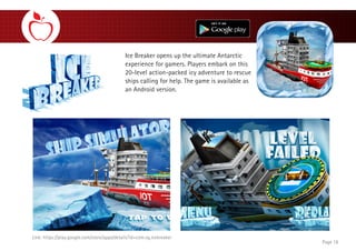 Ice Breaker opens up the ultimate Antarctic
experience for gamers. Players embark on this
20-level action-packed icy adventure to rescue
ships calling for help. The game is available as
an Android version.
Page 18
Link: https://play.google.com/store/apps/details?id=com.vg.icebreaker
 