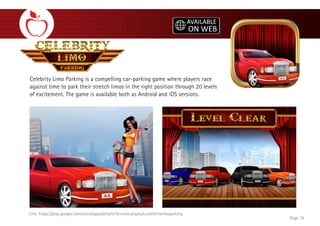 Celebrity Limo Parking is a compelling car-parking game where players race
against time to park their stretch limos in the right position through 20 levels
of excitement. The game is available both as Android and iOS versions.
Link: https://play.google.com/store/apps/details?id=com.playhub.celebritylimoparking
Page 19
 