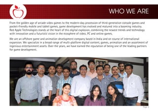 Page 2
From the golden age of arcade video games to the modern-day procession of third-generation console games and
pocket-friendly mobile and tablet games, game development has evolved and matured into a booming industry.
Red Apple Technologies stands at the heart of this digital explosion, combining the newest trends and technology
with innovation and a futuristic vision in the ecosphere of video, PC and online games.
We are an offshore game and animation development company based in India and on course of international
expansion. We specialize in a broad range of multi-platform digital content, games, animation and an assortment of
ingenious entertainment assets. Over the years, we have earned the reputation of being one of the leading partners
for game development.
 