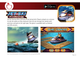 Jet Ski Parking offers 20 levels of jet skiing thrill. Players embark on a mission
to rule the waves as they maneuver their jet skis through the islands with
precision and park at the right spot. The game is available both as Android
and iOS versions.
Page 20
Link: https://play.google.com/store/apps/details?id=com.vg.JetSkiParking
 