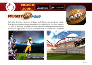 Page 18
Kick is the definitive experience for Rugby buffs. Players can start at the college
level and kick through to move up and join the ranks of pros. The game involves
30 levels of adrenalin rushing fun as players test their kicking skills to make their
mark in the rugby world. The game is available both as Android and iOS versions.
Page 21
 