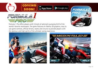 Formula 1 Pro offers players with 5 levels of adrenalin pumping thrill of the
world’s favorite motorsport. The game features hi-fidelity 3D graphics, easy to
use game controls, official drivers, teams and circuits to provide players with
the glamour and high spirits of the ultimate racing experience.
Page 22
 