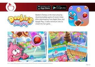 Link: https://play.google.com/store/apps/details?id=com.thinktrekent.doobiesfantasy
Doobie’s Fantasy is the most amazing
shooting bubbles game of recent times.
After downloading from Apple Store and
Google Play, it takes minimum time to
install this fun game.
Page 23
 