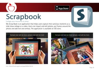 My Scrap Book is an application that helps users capture their precious moments as a
slide show collage or a video. Users can import and edit photos, put frames around the
photos and add text and smileys. The application is available on iOS store.
Page 25
Link: https://itunes.apple.com/app/id985576418
 