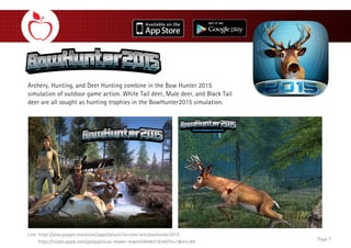 Archery, Hunting, and Deer Hunting combine in the Bow Hunter 2015
simulation of outdoor game action. White Tail deer, Mule deer, and Black Tail
deer are all sought as hunting trophies in the BowHunter2015 simulation.
Page 7
Link: https://play.google.com/store/apps/details?id=com.ient.bowhunter2015
https://itunes.apple.com/gb/app/snow-shaker-maker/id948314340?ls=1&mt=8#
 