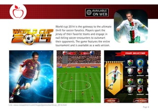 World cup 2014 is the gateway to the ultimate
thrill for soccer fanatics. Players sport the
jersey of their favorite teams and engage in
nail-biting soccer encounters to outsmart
their opponents. The game features the entire
tournament and is available as a web version.
Page 8
Link: www.redappletech.com/images/games/worldcup_2014.html
 