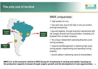 The only one of its kind


                                                  MMX uniqueness:
                                                    high quality iron ore;
                                                    low cash cost, due to the high in situ ore content
                                                  and high productivity;
                                                                                   MMX Sudeste
 Corumbá                                            secured logistics, through long-term agreements with
  System
                                        Sudeste   rail, barges and port services providers, including LLX
                                        System
                                                  Sudeste Port, its sister company;
                                                    the unique independent operating Brazilian junior
                                                  mining company;
MMX de
 Chile
                                                    experienced Management in selecting high value
                                                  mining assets, implementing and operating mining
                                                  projects;
                                                    proven ability in delivering value to shareholders.


MMX S.A. is the exclusive vehicle of EBX Group for investments in mining and metals, focusing on
the production capacity increase through organic growth and the development of new opportunities.         10
 