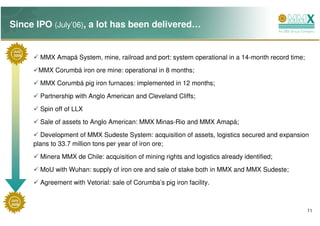 Since IPO (July’06), a lot has been delivered…

 July
 2006
          MMX Amapá System, mine, railroad and port: system operational in a 14-month record time;
         MMX Corumbá iron ore mine: operational in 8 months;
          MMX Corumbá pig iron furnaces: implemented in 12 months;

          Partnership with Anglo American and Cleveland Cliffs;
          Spin off of LLX
          Sale of assets to Anglo American: MMX Minas-Rio and MMX Amapá;

          Development of MMX Sudeste System: acquisition of assets, logistics secured and expansion
        plans to 33.7 million tons per year of iron ore;
          Minera MMX de Chile: acquisition of mining rights and logistics already identified;
          MoU with Wuhan: supply of iron ore and sale of stake both in MMX and MMX Sudeste;
          Agreement with Vetorial: sale of Corumba’s pig iron facility.

July
2009
                                                                                                     11
 