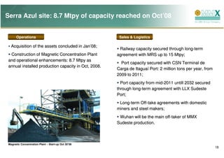 Serra Azul site: 8.7 Mtpy of capacity reached on Oct’08


       Operations                                      Sales & Logistics

   Acquisition of the assets concluded in Jan’08;
                                                       Railway capacity secured through long-term
  Construction of Magnetic Concentration Plant        agreement with MRS up to 15 Mtpy;
 and operational enhancements: 8.7 Mtpy as
                                                        Port capacity secured with CSN Terminal de
 annual installed production capacity in Oct, 2008.
                                                      Carga de Itaguaí Port: 2 million tons per year, from
                                                      2009 to 2011;
                                                        Port capacity from mid-2011 untill 2032 secured
                                                      through long-term agreement with LLX Sudeste
                                                      Port;
                                                       Long-term Off-take agreements with domestic
                                                      miners and steel makers;
                                                       Wuhan will be the main off-taker of MMX
                                                      Sudeste production.



 Magnetic Concentration Plant – Start-up Oct 30’08
                                                                                                             18
 