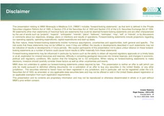 Disclaimer


  This presentation relating to MMX Mineração e Metálicos S.A. (“MMX”) includes “forward-looking statements”, as that term is defined in the Private
  Securities Litigation Reform Act of 1995, in Section 27A of the Securities Act of 1933 and Section 21E of the U.S. Securities Exchange Act of 1934.
  All statements other than statements of historical facts are statements that could be deemed forward-looking statements and are often characterized
  by the use of words such as “projects”, “expects”, “anticipates”, “intends”, “plans”, “believes”, “estimates”, “may”, “will”, or “intends”, or by discussions
  or comments about our objectives, strategy, plans or intentions and results of operations. Forward-looking statements include projections regarding
  our operating capacity, operating expenditures, capital expenditures and start-up dates.
  By their nature, these forward-looking statements involve numerous assumptions, uncertainties and opportunities, both general and specific. The
  risk exists that these statements may not be fulfilled or, even if they are fulfilled, the results or developments described in such statements may not
  be indicative of results or developments in future periods. We caution participants of this presentation not to place undue reliance on these forward-
  looking statements as a number of factors could cause future results to differ materially from these statements.
  Forward-looking statements may be influenced in particular by factors such as the ability to obtain all required regulatory approvals on a timely basis
  or at all, exploration for mineral resources and reserves, difficulty in converting geological resources into mineral reserves, and changes in economic,
  political and regulatory conditions. We caution that the foregoing list is not exhaustive. When relying on forward-looking statements to make
  decisions, investors should carefully consider these factors as well as other uncertainties and events.
  MMX does not undertake to update our forward-looking statements unless required by law. This presentation is neither an offer to sell (which can
  only be made pursuant to definitive offering documents) nor a solicitation of an offer to buy any securities in the United States, or any other
  jurisdiction. The securities referred to herein have not been registered in any jurisdiction, and in particular, will not be registered under the U.S.
  Securities Act of 1933, as amended, or any applicable state securities laws and may not be offered or sold in the United States absent registration or
  an applicable exemption from such registration requirements.
  This presentation and its contents are proprietary information and may not be reproduced or otherwise disseminated in whole or in part without
  MMX’s prior written consent.



                                                                                                                                                  Investor Relations
                                                                                                                                        Roger Downey – CEO & IRO
                                                                                                                                                  Priscylla Setimi - IR
                                                                                                                                         Tel. 55 21 2555-5558 / 5234
                                                                                                                                                     ri@mmx.com.br
 