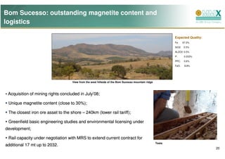 Bom Sucesso: outstanding magnetite content and
logistics

                                                                                                            Expected Quality:
                                                                                                            Fe:     67.2%
                                                                                                            SiO2:   2.5%
                                                                                                            AL2O3: 0.5%
                                                                                                            P:       0.033%
                                                                                                            PPC:     0.6%
                                                                                                            FeO:     8.8%




                                    View from the west hillside of the Bom Sucesso mountain ridge



 Acquisition of mining rights concluded in July’08;

 Unique magnetite content (close to 30%);

 The closest iron ore asset to the shore – 240km (lower rail tariff);

 Greenfield basic engineering studies and environmental licensing under
development;

 Rail capacity under negotiation with MRS to extend current contract for
                                                                                                    Tests
additional 17 mt up to 2032.
                                                                                                                                20
 