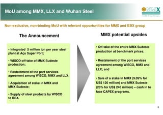 MoU among MMX, LLX and Wuhan Steel

Non-exclusive, non-binding MoU with relevant opportunities for MMX and EBX group

         The Announcement                              MMX potential upsides

                                                    • Off-take of the entire MMX Sudeste
  • Integrated 5 million ton per year steel
                                                    production at benchmark prices;
  plant at Açu Super Port;

  • WISCO off-take of MMX Sudeste                   • Restatement of the port services
  production;                                       agreement among WISCO, MMX and
                                                    LLX; and
  • Restatement of the port services
  agreement among WISCO, MMX and LLX;
                                                    • Sale of a stake in MMX (9.09% for
  • Acquisition of stake in MMX and                 US$ 120 million) and MMX Sudeste
  MMX Sudeste;                                      (23% for US$ 240 million) – cash in to
                                                    face CAPEX programs.
  • Supply of steel products by WISCO
  to BEX.

                                                                                             6
 