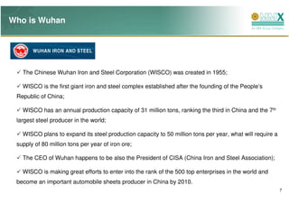 Who is Wuhan




   The Chinese Wuhan Iron and Steel Corporation (WISCO) was created in 1955;

   WISCO is the first giant iron and steel complex established after the founding of the People’s
 Republic of China;

   WISCO has an annual production capacity of 31 million tons, ranking the third in China and the 7th
 largest steel producer in the world;

   WISCO plans to expand its steel production capacity to 50 million tons per year, what will require a
 supply of 80 million tons per year of iron ore;

   The CEO of Wuhan happens to be also the President of CISA (China Iron and Steel Association);

   WISCO is making great efforts to enter into the rank of the 500 top enterprises in the world and
 become an important automobile sheets producer in China by 2010.
                                                                                                          7
 