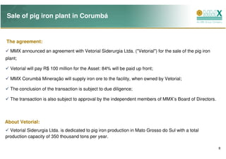 Sale of pig iron plant in Corumbá


The agreement:
  MMX announced an agreement with Vetorial Siderurgia Ltda. ("Vetorial") for the sale of the pig iron
plant;

  Vetorial will pay R$ 100 million for the Asset: 84% will be paid up front;

  MMX Corumbá Mineração will supply iron ore to the facility, when owned by Vetorial;

  The conclusion of the transaction is subject to due diligence;

  The transaction is also subject to approval by the independent members of MMX’s Board of Directors.




About Vetorial:
  Vetorial Siderurgia Ltda. is dedicated to pig iron production in Mato Grosso do Sul with a total
production capacity of 350 thousand tons per year.

                                                                                                        8
 