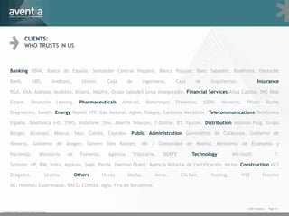 CLIENTS:
                    WHO TRUSTS IN US



      Banking BBVA, Banco de España, Santander Central Hispano, Banco Popular, Banc Sabadell, Bankinter, Deutsche

      Bank,                UBS,            Andbanc,       Unnim,      Caja      de       Ingenieros,     Caja      de      Arquitectos.                Insurance

      RGA, AXA, Adeslas, Audatex, Allianz, Mapfre, Ocaso Sabadell Grup Assegurador. Financial Services Atlas Capital, ING Real

      Estate,             Deutsche          Leasing.     Pharmaceuticals     Almirall,     Boheringer,   Fresenius,     ISDIN,   Novartis,     Pfizer,           Roche

      Diagnostics, Sanofi. Energy Repsol YPF, Gas Natural, Agbar, Enagas, Carburos Metálicos Telecommunications Telefónica

      España, Telefónica I+D, TIWS, Vodafone, Ono, Abertis Telecom, T-Online, BT, Ya.com. Distribution Antonio Puig, Grupo

      Borges, Alcampo, Abacus, Seur, Condis, Caprabo. Public Administration Generalitat de Catalunya, Gobierno de

      Navarra, Gobierno de Aragón, Govern Illes Balears, IMI / Comunidad de Madrid, Ministerio de Economía y

      Hacienda,                  Ministerio      de      Fomento,     Agencia        Tributaria,   ISDEFE        Technology           Microsoft                       T-

      Systems, HP, IBM, Indra, Applus+, Sage, Panda, Daemon Quest, Agencia Notarial de Certificación, Iecisa. Construction ACS

      Dragados,                       Uralita.         Others       Havas       Media,         Aena,        Clickair,      Vueling,          H10            Hoteles

      AC, Hoteles, Cuatrecasas, RACC, COPASA, Agfa, Fira de Barcelona.



                                                                                                                                               © 2011 Aventia.    Page 10
© 2009 Aventia. Tots els drets reservats
 