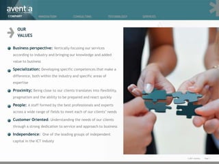 COMPANY           INNOVATION            CONSULTING             TECHNOLOGY   SERVICES



    OUR
    VALUES

  Business perspective: Vertically focusing our services
  according to industry and bringing our knowledge and added
  value to business

  Specialization: Developing specific competences that make a
  difference, both within the industry and specific areas of
  expertise

  Proximity: Being close to our clients translates into flexibility,
  pragmatism and the ability to be prepared and react quickly

  People: A staff formed by the best professionals and experts
  across a wide range of fields to meet each of our clients’ needs

  Customer Oriented: Understanding the needs of our clients
  through a strong dedication to service and approach to business

  Independence: One of the leading groups of independent
  capital in the ICT industy



                                                                                       © 2011 Aventia.   Page 3
 