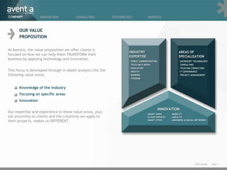 COMPANY            INNOVATION           CONSULTING           TECHNOLOGY   SERVICES



      OUR VALUE
      PROPOSITION

At Aventia, the value proposition we offer clients is
focused on how we can help them TRANSFORM their
business by applying technology and innovation.

This focus is developed through in-depth analysis into the
following value areas:


      Knowledge of the industry
      Focusing on specific areas
      Innovation


Our expertise and experience in these value areas, plus
our proximity to clients and the creativity we apply to
their projects, makes us DIFFERENT.




                                                                                     © 2011 Aventia.   Page 4
 