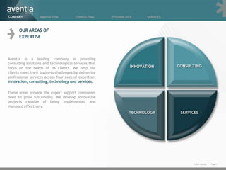 COMPANY           INNOVATION            CONSULTING     TECHNOLOGY   SERVICES



      OUR AREAS OF
      EXPERTISE



Aventia is a leading company in providing
consulting solutions and technological services that
focus on the needs of its clients. We help our
clients meet their business challenges by delivering
professional services across four axes of expertise:
innovation, consulting, technology and services.

These areas provide the expert support companies
need to grow sustainably. We develop innovative
projects capable of being implemented and
managed effectively.




                                                                               © 2011 Aventia.   Page 6
 